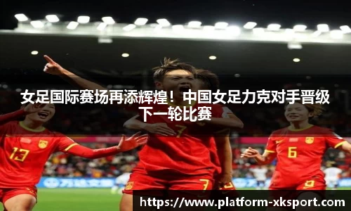 女足国际赛场再添辉煌！中国女足力克对手晋级下一轮比赛