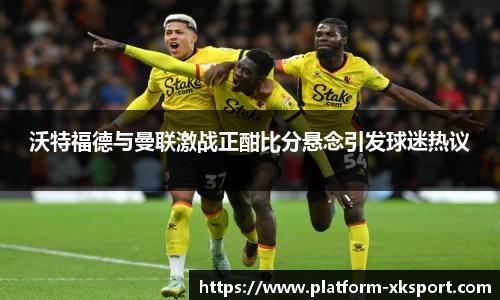 沃特福德与曼联激战正酣比分悬念引发球迷热议