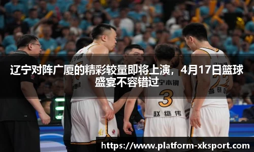 辽宁对阵广厦的精彩较量即将上演，4月17日篮球盛宴不容错过