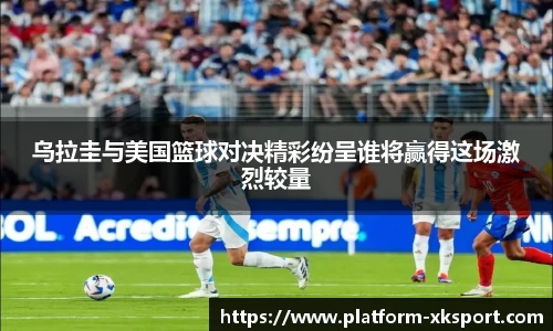 乌拉圭与美国篮球对决精彩纷呈谁将赢得这场激烈较量