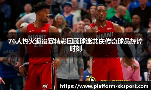 76人热火退役赛精彩回顾球迷共庆传奇球员辉煌时刻