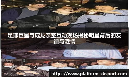 足球巨星与成龙亲密互动现场揭秘明星背后的友谊与激情